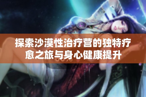 探索沙漠性治疗营的独特疗愈之旅与身心健康提升