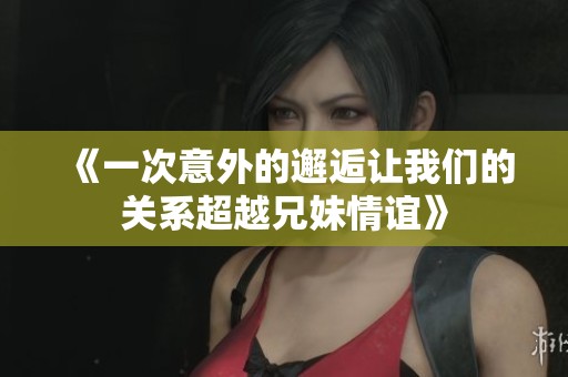 《一次意外的邂逅让我们的关系超越兄妹情谊》