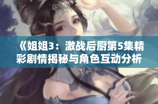 《姐姐3：激战后厨第5集精彩剧情揭秘与角色互动分析》