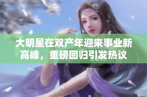 大明星在双产年迎来事业新高峰，重磅回归引发热议