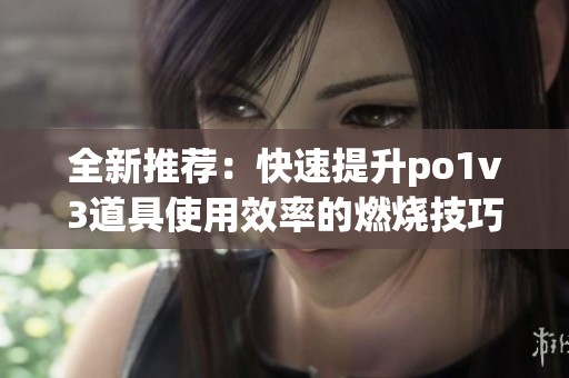 全新推荐：快速提升po1v3道具使用效率的燃烧技巧