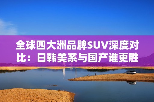 全球四大洲品牌SUV深度对比：日韩美系与国产谁更胜一筹