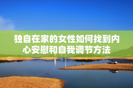 独自在家的女性如何找到内心安慰和自我调节方法