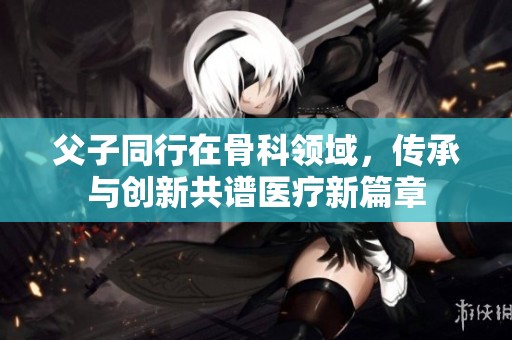 父子同行在骨科领域，传承与创新共谱医疗新篇章