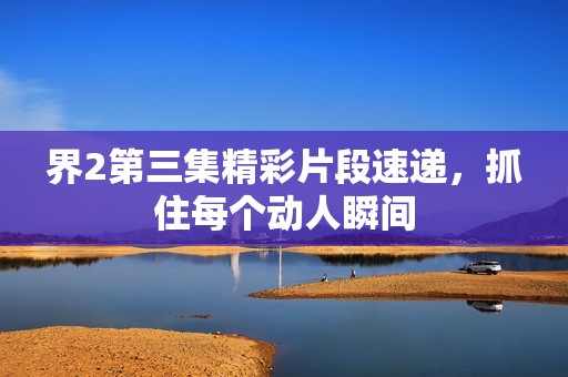 界2第三集精彩片段速递，抓住每个动人瞬间