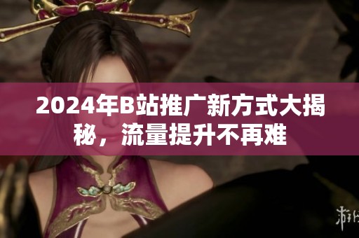 2024年B站推广新方式大揭秘，流量提升不再难