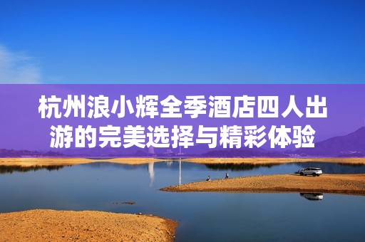 杭州浪小辉全季酒店四人出游的完美选择与精彩体验