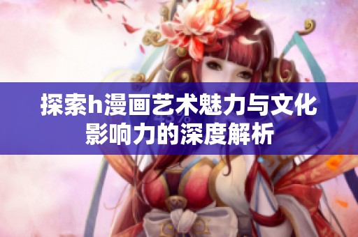 探索h漫画艺术魅力与文化影响力的深度解析