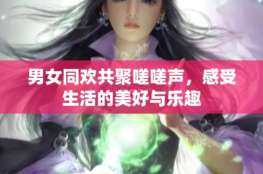 男女同欢共聚嗟嗟声，感受生活的美好与乐趣