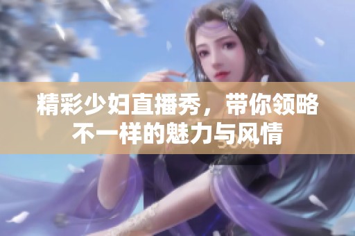 精彩少妇直播秀，带你领略不一样的魅力与风情