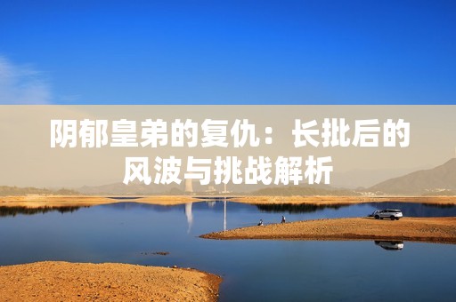 阴郁皇弟的复仇：长批后的风波与挑战解析
