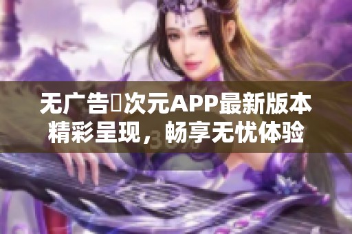 无广告囧次元APP最新版本精彩呈现，畅享无忧体验