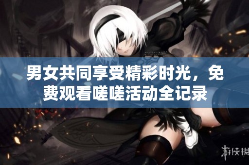 男女共同享受精彩时光，免费观看嗟嗟活动全记录