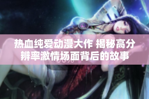 热血纯爱动漫大作 揭秘高分辨率激情场面背后的故事