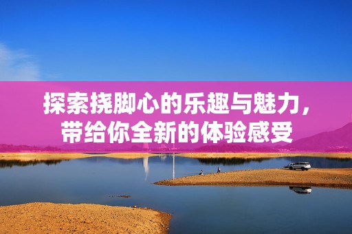 探索挠脚心的乐趣与魅力，带给你全新的体验感受
