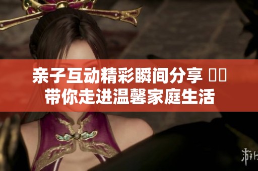 亲子互动精彩瞬间分享 視頻带你走进温馨家庭生活