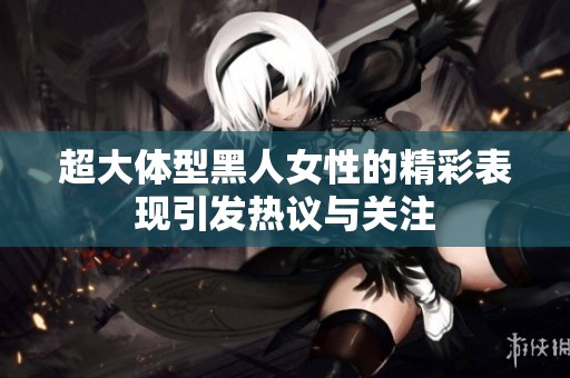 超大体型黑人女性的精彩表现引发热议与关注