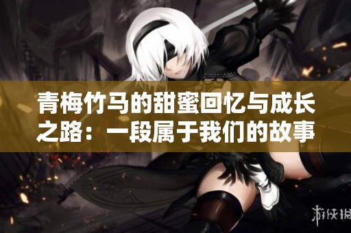 青梅竹马的甜蜜回忆与成长之路：一段属于我们的故事