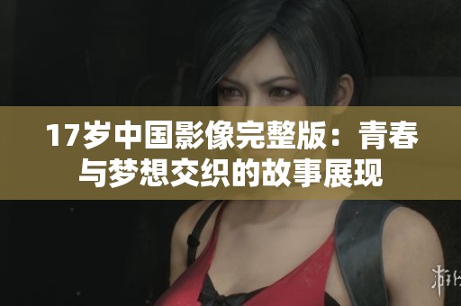 17岁中国影像完整版：青春与梦想交织的故事展现