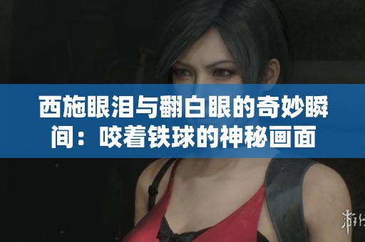 西施眼泪与翻白眼的奇妙瞬间：咬着铁球的神秘画面