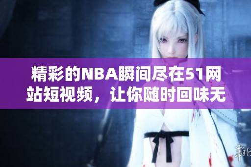 精彩的NBA瞬间尽在51网站短视频，让你随时回味无穷