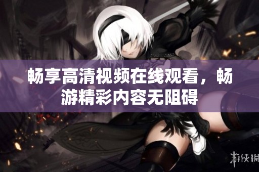 畅享高清视频在线观看，畅游精彩内容无阻碍