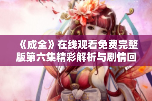 《成全》在线观看免费完整版第六集精彩解析与剧情回顾