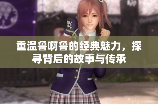 重温鲁啊鲁的经典魅力，探寻背后的故事与传承