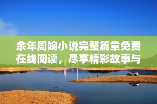 余年周婉小说完整篇章免费在线阅读，尽享精彩故事与动人情感