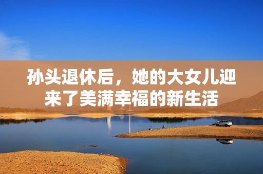 孙头退休后，她的大女儿迎来了美满幸福的新生活