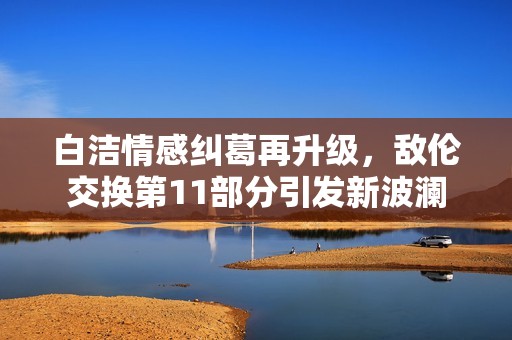 白洁情感纠葛再升级，敌伦交换第11部分引发新波澜