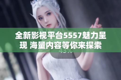 全新影视平台5557魅力呈现 海量内容等你来探索