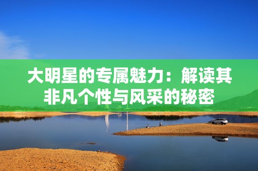 大明星的专属魅力：解读其非凡个性与风采的秘密