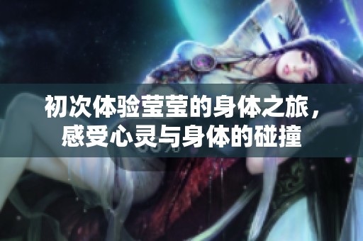 初次体验莹莹的身体之旅，感受心灵与身体的碰撞
