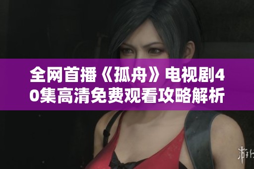 全网首播《孤舟》电视剧40集高清免费观看攻略解析