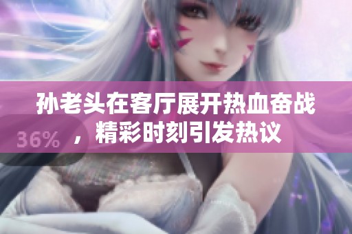 孙老头在客厅展开热血奋战，精彩时刻引发热议