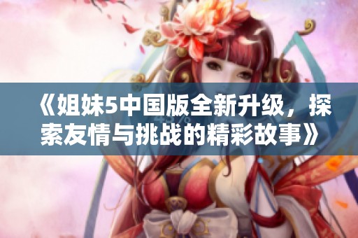 《姐妹5中国版全新升级，探索友情与挑战的精彩故事》