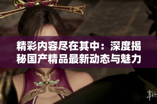精彩内容尽在其中：深度揭秘国产精品最新动态与魅力所在