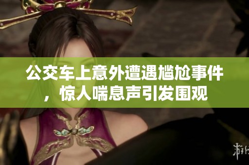 公交车上意外遭遇尴尬事件，惊人喘息声引发围观