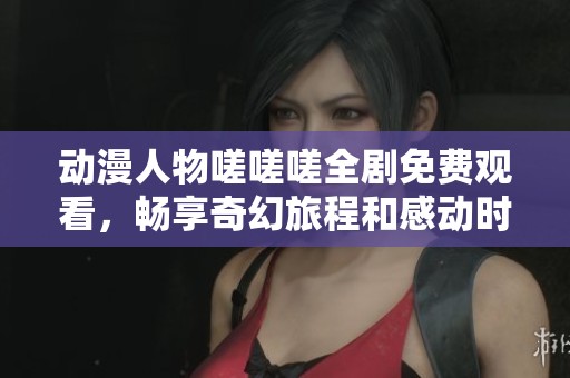 动漫人物嗟嗟嗟全剧免费观看，畅享奇幻旅程和感动时刻
