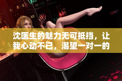沈医生的魅力无可抵挡，让我心动不已，渴望一对一的亲密交流