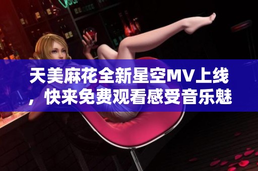 天美麻花全新星空MV上线，快来免费观看感受音乐魅力