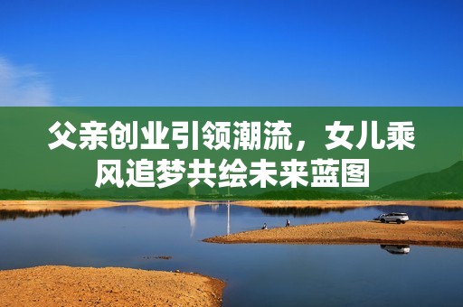 父亲创业引领潮流，女儿乘风追梦共绘未来蓝图