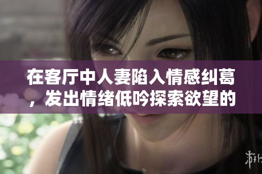 在客厅中人妻陷入情感纠葛，发出情绪低吟探索欲望的秘密