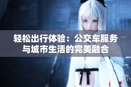 轻松出行体验：公交车服务与城市生活的完美融合