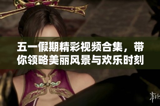 五一假期精彩视频合集，带你领略美丽风景与欢乐时刻