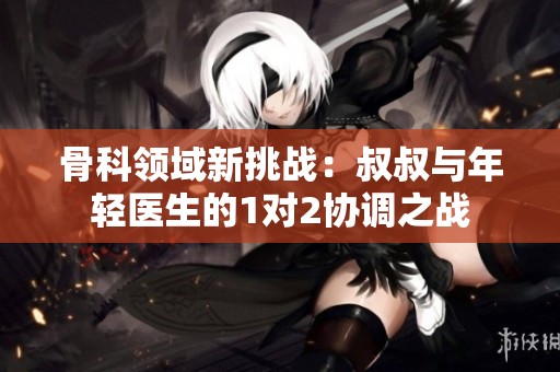 骨科领域新挑战：叔叔与年轻医生的1对2协调之战