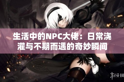 生活中的NPC大佬：日常浇灌与不期而遇的奇妙瞬间