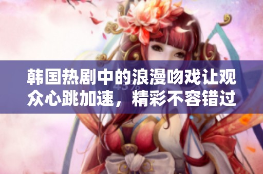 韩国热剧中的浪漫吻戏让观众心跳加速，精彩不容错过