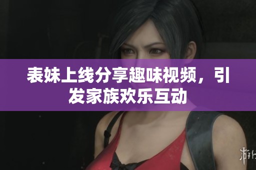 表妹上线分享趣味视频，引发家族欢乐互动